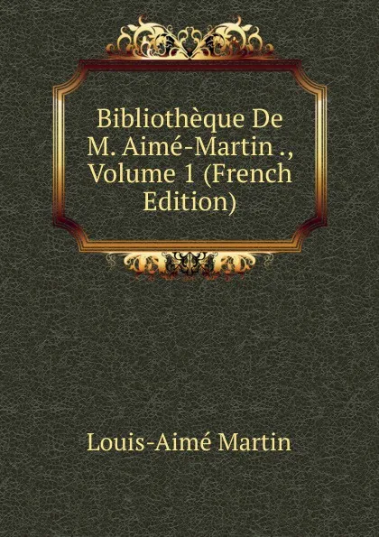 Обложка книги Bibliotheque De M. Aime-Martin ., Volume 1 (French Edition), Louis-Aimé Martin