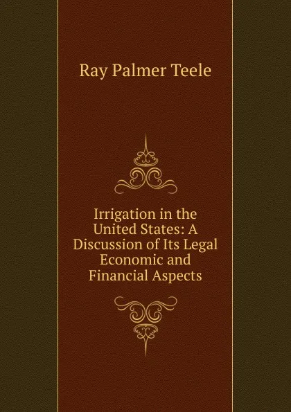 Обложка книги Irrigation in the United States: A Discussion of Its Legal Economic and Financial Aspects, Ray Palmer Teele