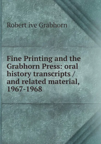 Обложка книги Fine Printing and the Grabhorn Press: oral history transcripts / and related material, 1967-1968, Robert ive Grabhorn