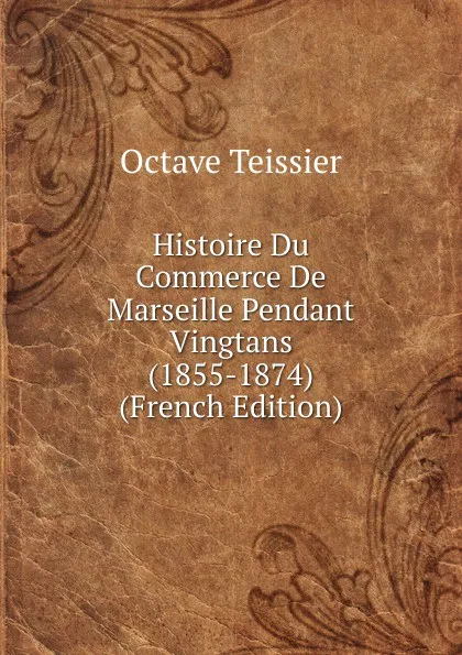 Обложка книги Histoire Du Commerce De Marseille Pendant Vingtans (1855-1874) (French Edition), Octave Teissier