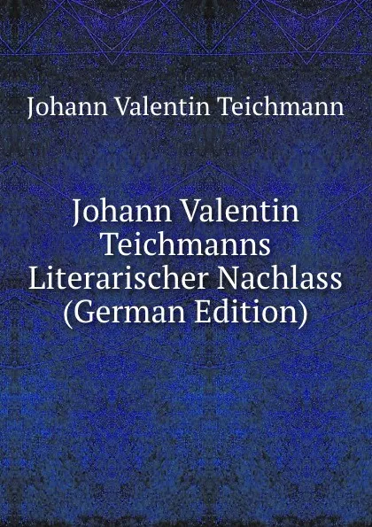 Обложка книги Johann Valentin Teichmanns Literarischer Nachlass (German Edition), Johann Valentin Teichmann