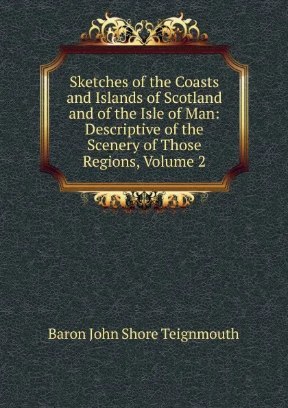 Обложка книги Sketches of the Coasts and Islands of Scotland and of the Isle of Man: Descriptive of the Scenery of Those Regions, Volume 2, Baron John Shore Teignmouth