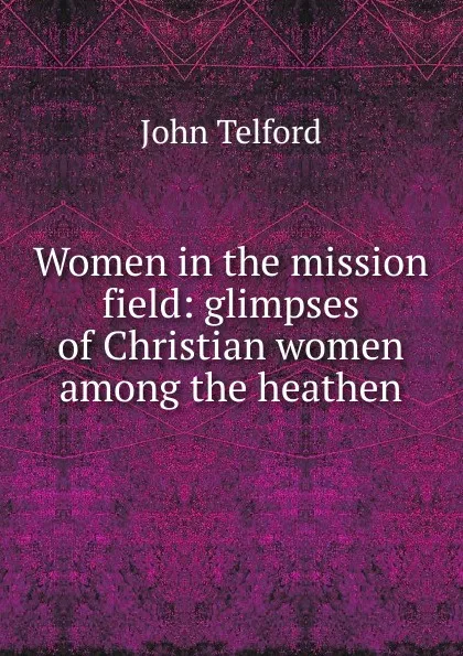Обложка книги Women in the mission field: glimpses of Christian women among the heathen, John Telford