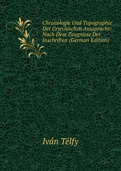 Обложка книги Chronologie Und Topographie Der Griechischen Aussprache: Nach Dem Zeugnisse Der Inschriften (German Edition), Iván Télfy