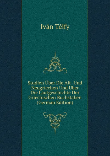 Обложка книги Studien Uber Die Alt- Und Neugriechen Und Uber Die Lautgeschichte Der Griechischen Buchstaben (German Edition), Iván Télfy