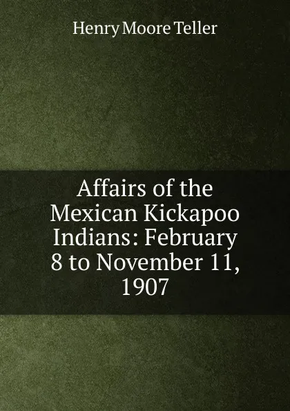 Обложка книги Affairs of the Mexican Kickapoo Indians: February 8 to November 11, 1907, Henry Moore Teller