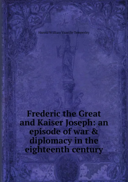 Обложка книги Frederic the Great and Kaiser Joseph: an episode of war . diplomacy in the eighteenth century, Harold William Vazeille Temperley