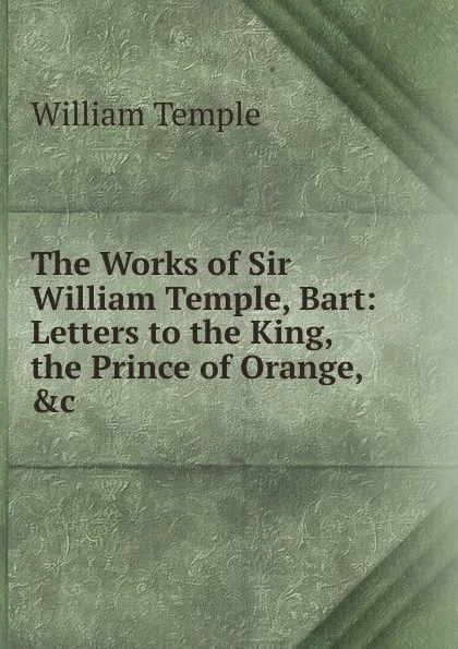 Обложка книги The Works of Sir William Temple, Bart: Letters to the King, the Prince of Orange, .c, Temple William