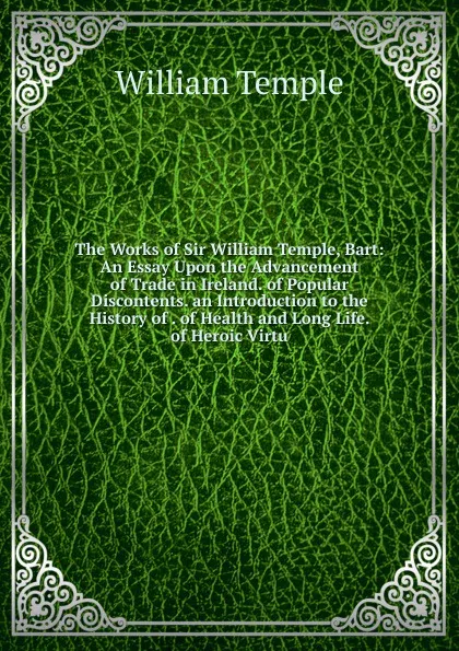 Обложка книги The Works of Sir William Temple, Bart: An Essay Upon the Advancement of Trade in Ireland. of Popular Discontents. an Introduction to the History of . of Health and Long Life. of Heroic Virtu, Temple William