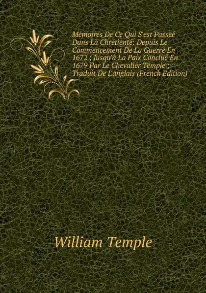 Обложка книги Memoires De Ce Qui S.est Passee Dans La Chretiente: Depuis Le Commencement De La Guerre En 1672 ; Jusqu.a La Paix Conclue En 1679 Par Le Chevalier Temple ; Traduit De L.anglais (French Edition), Temple William