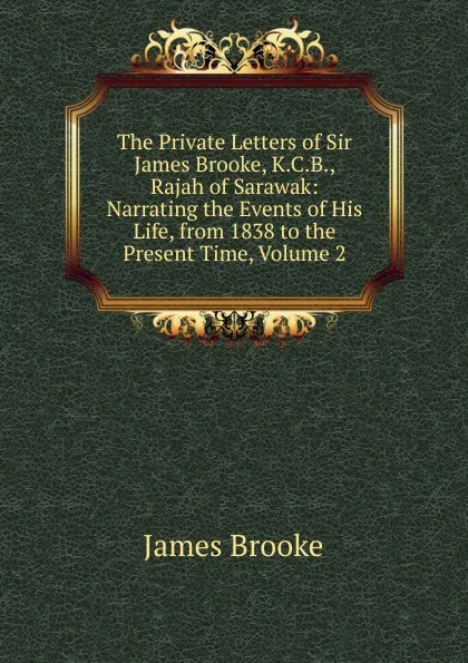Обложка книги The Private Letters of Sir James Brooke, K.C.B., Rajah of Sarawak: Narrating the Events of His Life, from 1838 to the Present Time, Volume 2, James Brooke