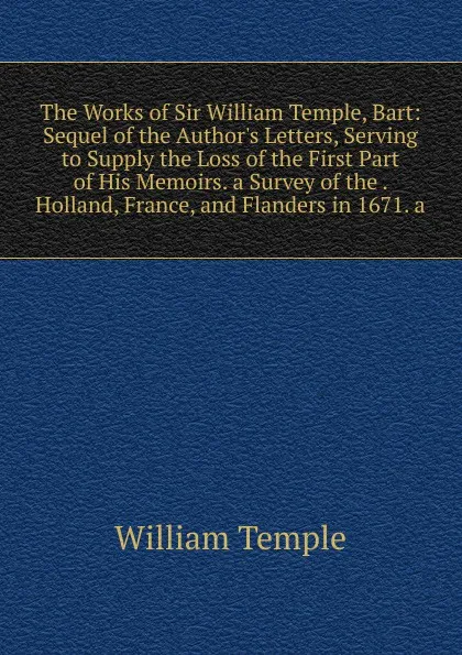 Обложка книги The Works of Sir William Temple, Bart: Sequel of the Author.s Letters, Serving to Supply the Loss of the First Part of His Memoirs. a Survey of the . Holland, France, and Flanders in 1671. a, Temple William