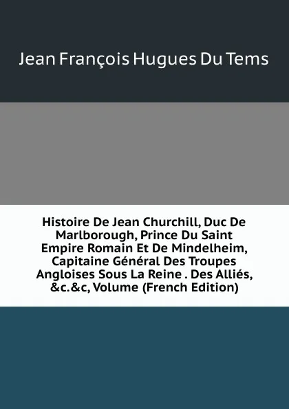 Обложка книги Histoire De Jean Churchill, Duc De Marlborough, Prince Du Saint Empire Romain Et De Mindelheim, Capitaine General Des Troupes Angloises Sous La Reine . Des Allies, .c..c, Volume (French Edition), Jean François Hugues Du Tems