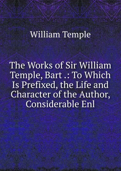 Обложка книги The Works of Sir William Temple, Bart .: To Which Is Prefixed, the Life and Character of the Author, Considerable Enl, Temple William