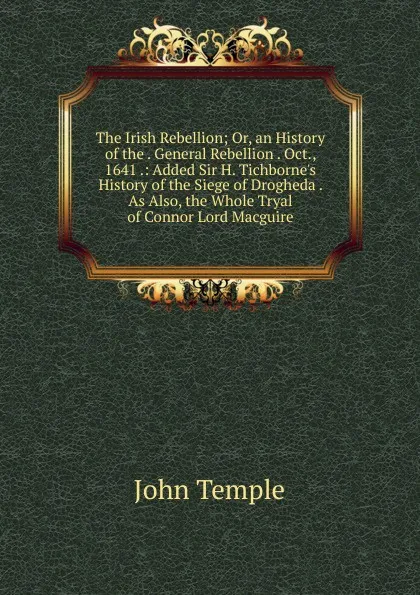 Обложка книги The Irish Rebellion; Or, an History of the . General Rebellion . Oct., 1641 .: Added Sir H. Tichborne.s History of the Siege of Drogheda . As Also, the Whole Tryal of Connor Lord Macguire, John Temple