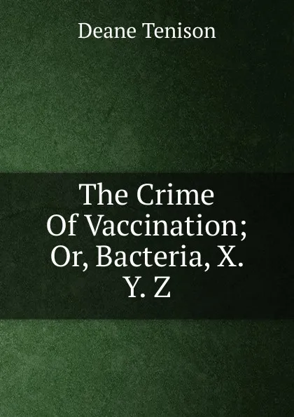 Обложка книги The Crime Of Vaccination; Or, Bacteria, X. Y. Z., Deane Tenison