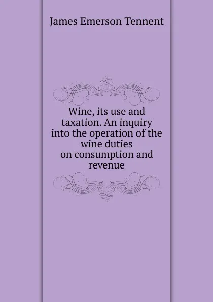 Обложка книги Wine, its use and taxation. An inquiry into the operation of the wine duties on consumption and revenue, James Emerson Tennent