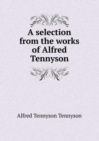 Обложка книги A selection from the works of Alfred Tennyson, Alfred Tennyson