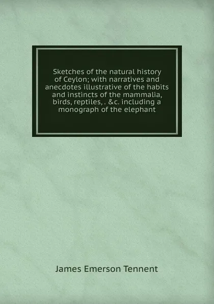 Обложка книги Sketches of the natural history of Ceylon; with narratives and anecdotes illustrative of the habits and instincts of the mammalia, birds, reptiles, . .c. including a monograph of the elephant, James Emerson Tennent