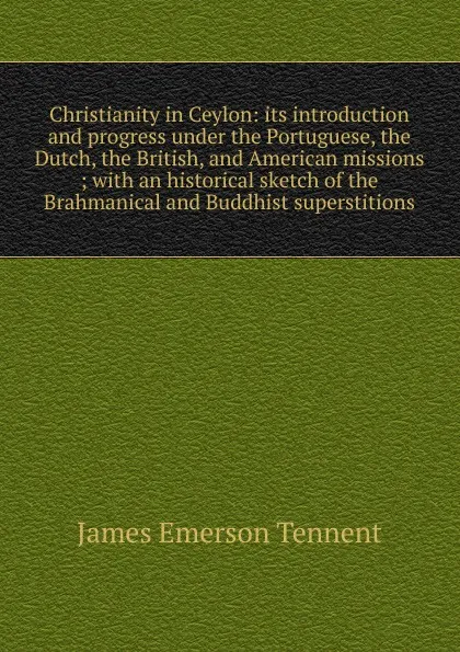 Обложка книги Christianity in Ceylon: its introduction and progress under the Portuguese, the Dutch, the British, and American missions ; with an historical sketch of the Brahmanical and Buddhist superstitions, James Emerson Tennent