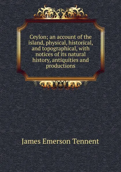 Обложка книги Ceylon; an account of the island, physical, historical, and topographical, with notices of its natural history, antiquities and productions, James Emerson Tennent