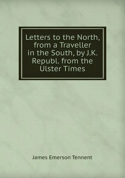 Обложка книги Letters to the North, from a Traveller in the South, by J.K. Republ. from the Ulster Times, James Emerson Tennent