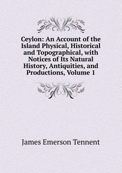 Обложка книги Ceylon: An Account of the Island Physical, Historical and Topographical, with Notices of Its Natural History, Antiquities, and Productions, Volume 1, James Emerson Tennent