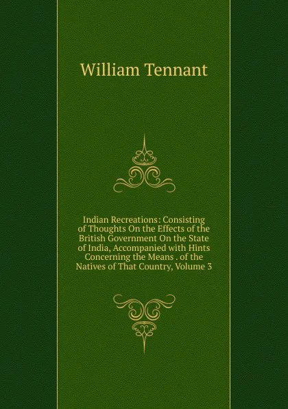 Обложка книги Indian Recreations: Consisting of Thoughts On the Effects of the British Government On the State of India, Accompanied with Hints Concerning the Means . of the Natives of That Country, Volume 3, William Tennant