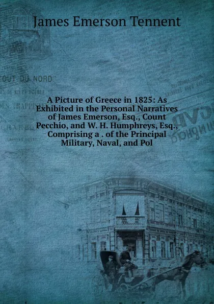 Обложка книги A Picture of Greece in 1825: As Exhibited in the Personal Narratives of James Emerson, Esq., Count Pecchio, and W. H. Humphreys, Esq., Comprising a . of the Principal Military, Naval, and Pol, James Emerson Tennent