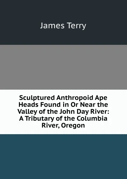 Обложка книги Sculptured Anthropoid Ape Heads Found in Or Near the Valley of the John Day River: A Tributary of the Columbia River, Oregon, James Terry