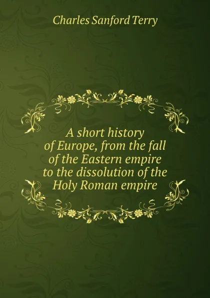 Обложка книги A short history of Europe, from the fall of the Eastern empire to the dissolution of the Holy Roman empire, Charles Sanford Terry