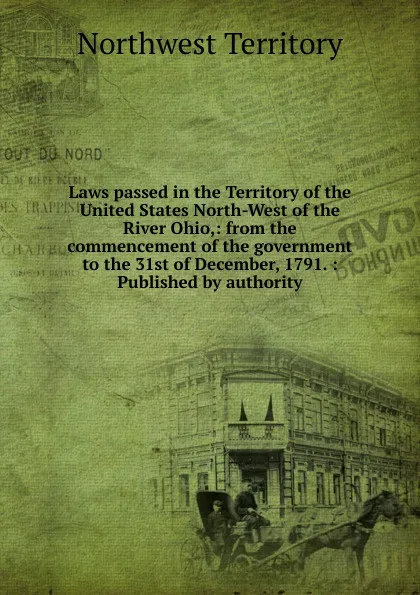 Обложка книги Laws passed in the Territory of the United States North-West of the River Ohio,: from the commencement of the government to the 31st of December, 1791. : Published by authority, Northwest Territory