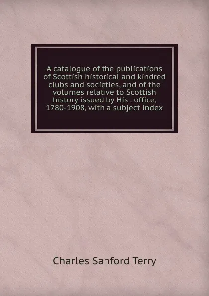 Обложка книги A catalogue of the publications of Scottish historical and kindred clubs and societies, and of the volumes relative to Scottish history issued by His . office, 1780-1908, with a subject index, Charles Sanford Terry