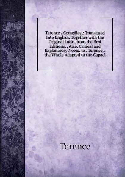 Обложка книги Terence.s Comedies,: Translated Into English, Together with the Original Latin, from the Best Editions, . Also, Critical and Explanatory Notes. to . Terence, . the Whole Adapted to the Capaci, Terence