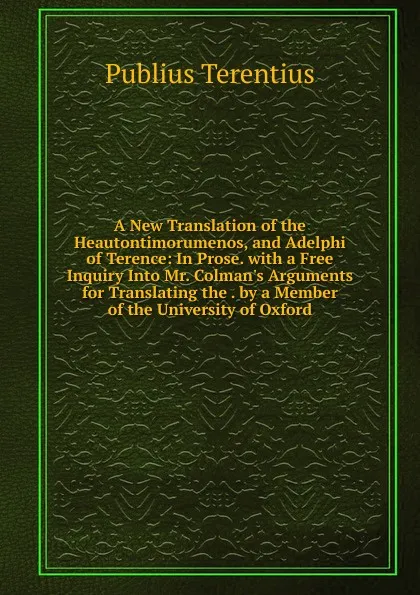 Обложка книги A New Translation of the Heautontimorumenos, and Adelphi of Terence: In Prose. with a Free Inquiry Into Mr. Colman.s Arguments for Translating the . by a Member of the University of Oxford, Publius Terentius