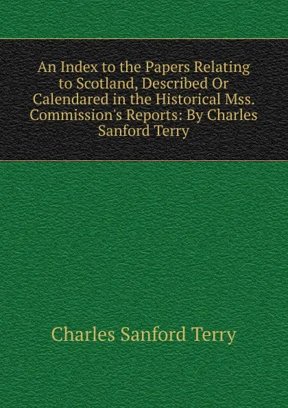 Обложка книги An Index to the Papers Relating to Scotland, Described Or Calendared in the Historical Mss. Commission.s Reports: By Charles Sanford Terry, Charles Sanford Terry