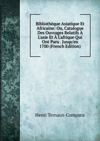 Обложка книги Bibliotheque Asiatique Et Africaine: Ou, Catalogue Des Ouvrages Relatifs A L.asie Et A L.afrique Qui Ont Paru . Jusqu.en 1700 (French Edition), Henri Ternaux-Compans