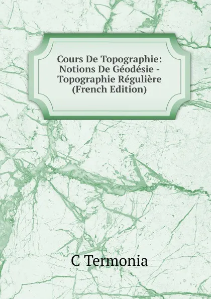 Обложка книги Cours De Topographie: Notions De Geodesie - Topographie Reguliere (French Edition), C Termonia