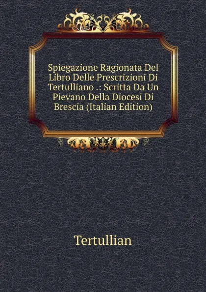 Обложка книги Spiegazione Ragionata Del Libro Delle Prescrizioni Di Tertulliano .: Scritta Da Un Pievano Della Diocesi Di Brescia (Italian Edition), Tertullian