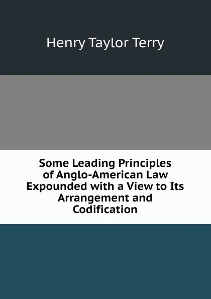 Обложка книги Some Leading Principles of Anglo-American Law Expounded with a View to Its Arrangement and Codification, Henry Taylor Terry