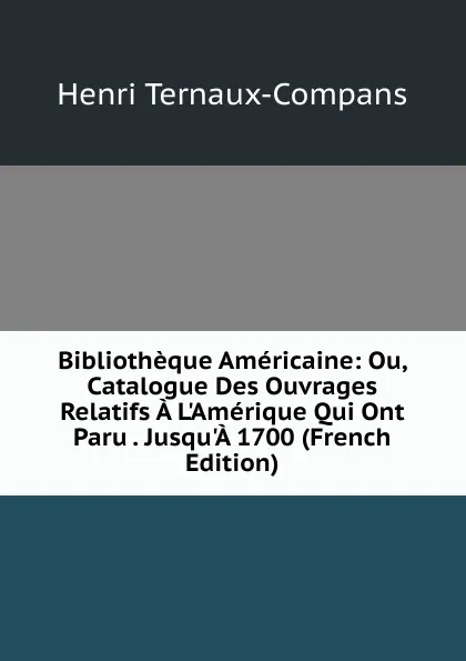 Обложка книги Bibliotheque Americaine: Ou, Catalogue Des Ouvrages Relatifs A L.Amerique Qui Ont Paru . Jusqu.A 1700 (French Edition), Henri Ternaux-Compans