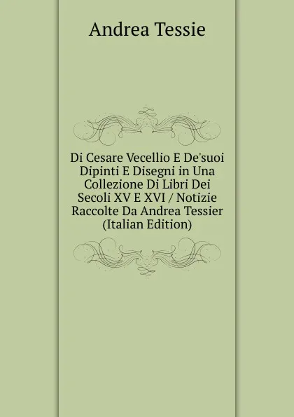 Обложка книги Di Cesare Vecellio E De.suoi Dipinti E Disegni in Una Collezione Di Libri Dei Secoli XV E XVI / Notizie Raccolte Da Andrea Tessier (Italian Edition), Andrea Tessie