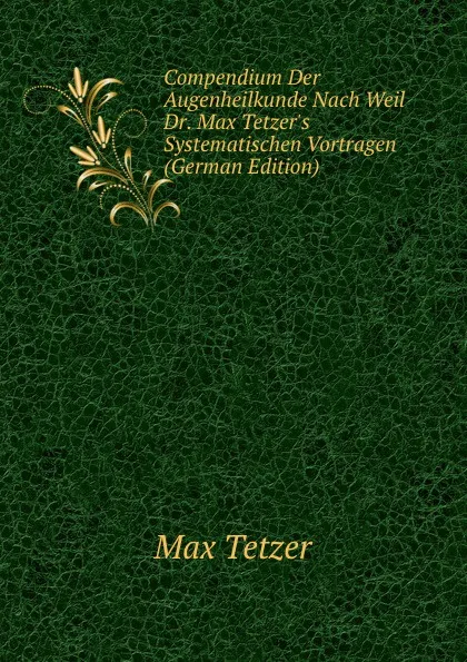 Обложка книги Compendium Der Augenheilkunde Nach Weil Dr. Max Tetzer.s Systematischen Vortragen (German Edition), Max Tetzer