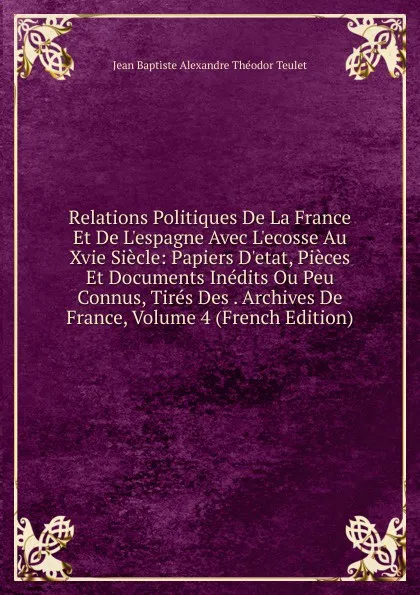 Обложка книги Relations Politiques De La France Et De L.espagne Avec L.ecosse Au Xvie Siecle: Papiers D.etat, Pieces Et Documents Inedits Ou Peu Connus, Tires Des . Archives De France, Volume 4 (French Edition), Jean Baptiste Alexandre Théodor Teulet