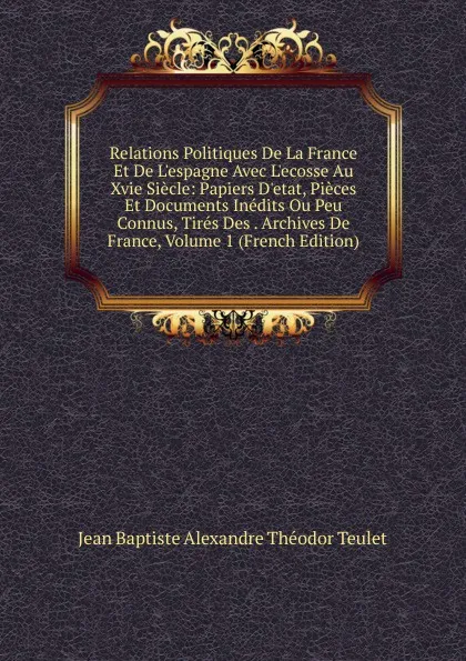 Обложка книги Relations Politiques De La France Et De L.espagne Avec L.ecosse Au Xvie Siecle: Papiers D.etat, Pieces Et Documents Inedits Ou Peu Connus, Tires Des . Archives De France, Volume 1 (French Edition), Jean Baptiste Alexandre Théodor Teulet