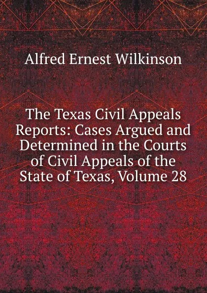 Обложка книги The Texas Civil Appeals Reports: Cases Argued and Determined in the Courts of Civil Appeals of the State of Texas, Volume 28, Alfred Ernest Wilkinson