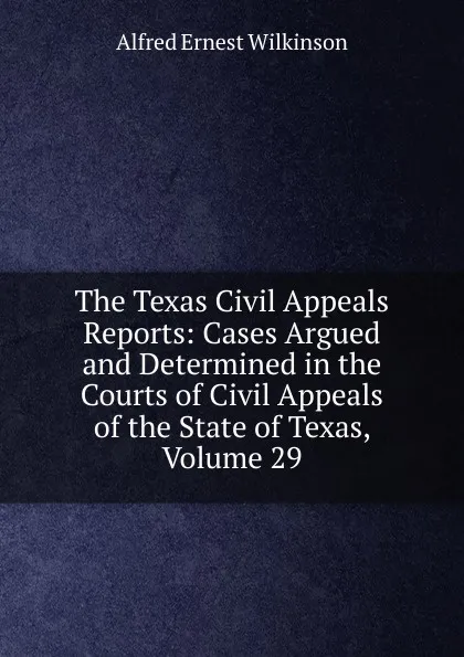 Обложка книги The Texas Civil Appeals Reports: Cases Argued and Determined in the Courts of Civil Appeals of the State of Texas, Volume 29, Alfred Ernest Wilkinson