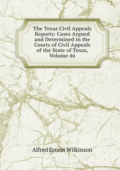 Обложка книги The Texas Civil Appeals Reports: Cases Argued and Determined in the Courts of Civil Appeals of the State of Texas, Volume 46, Alfred Ernest Wilkinson