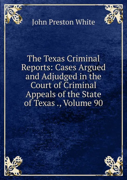 Обложка книги The Texas Criminal Reports: Cases Argued and Adjudged in the Court of Criminal Appeals of the State of Texas ., Volume 90, John Preston White