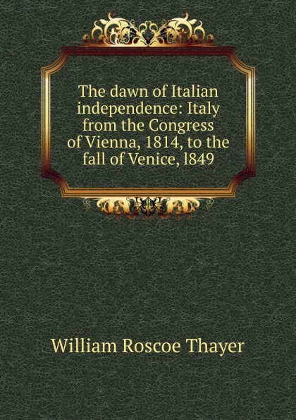 Обложка книги The dawn of Italian independence: Italy from the Congress of Vienna, 1814, to the fall of Venice, l849, William Roscoe Thayer